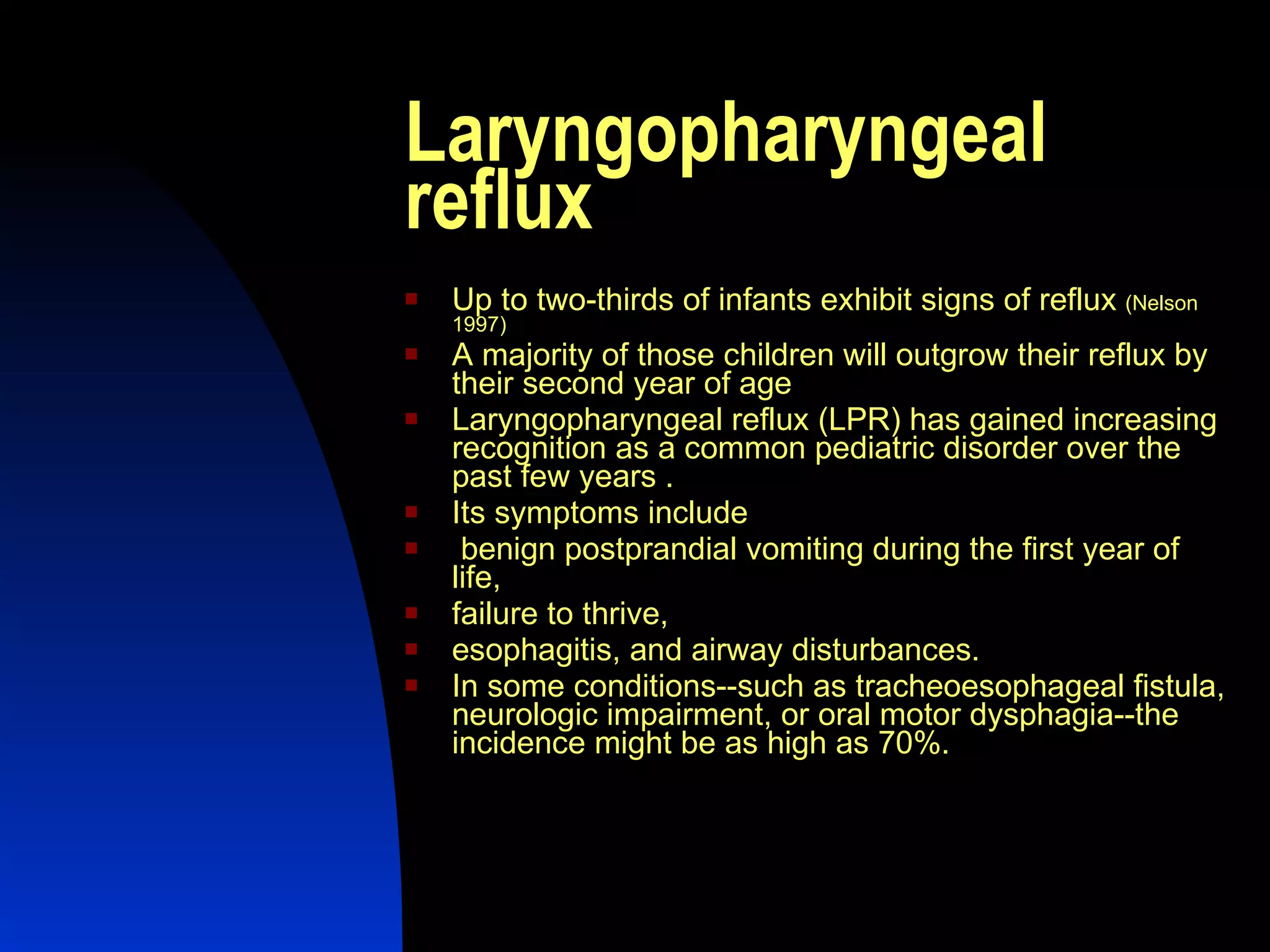 Laryngopharyngeal reflux Up to two-thirds of infants exhibit signs of reflux  (Nelson 1997) A majority of those children will outgrow their reflux by their second year of age Laryngopharyngeal reflux (LPR) has gained increasing recognition as a common pediatric disorder over the past few years .  Its symptoms include benign postprandial vomiting during the first year of life,  failure to thrive,  esophagitis, and airway disturbances.  In some conditions--such as tracheoesophageal fistula, neurologic impairment, or oral motor dysphagia--the incidence might be as high as 70%.  