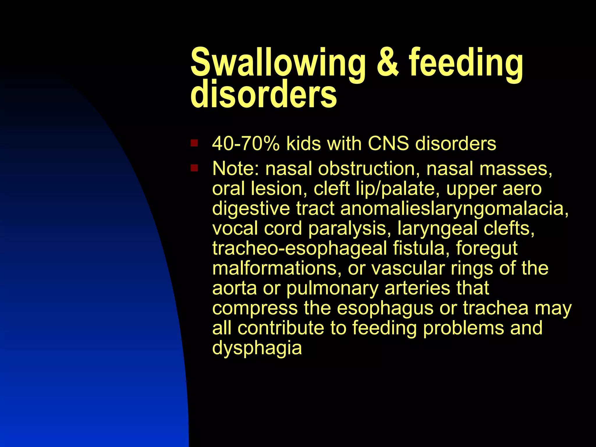 Swallowing & feeding disorders 40-70% kids with CNS disorders Note: nasal obstruction, nasal masses, oral lesion, cleft lip/palate, upper aero digestive tract anomalies laryngomalacia, vocal cord paralysis, laryngeal clefts, tracheo-esophageal fistula, foregut malformations, or vascular rings of the aorta or pulmonary arteries that compress the esophagus or trachea may all contribute to feeding problems and dysphagia  