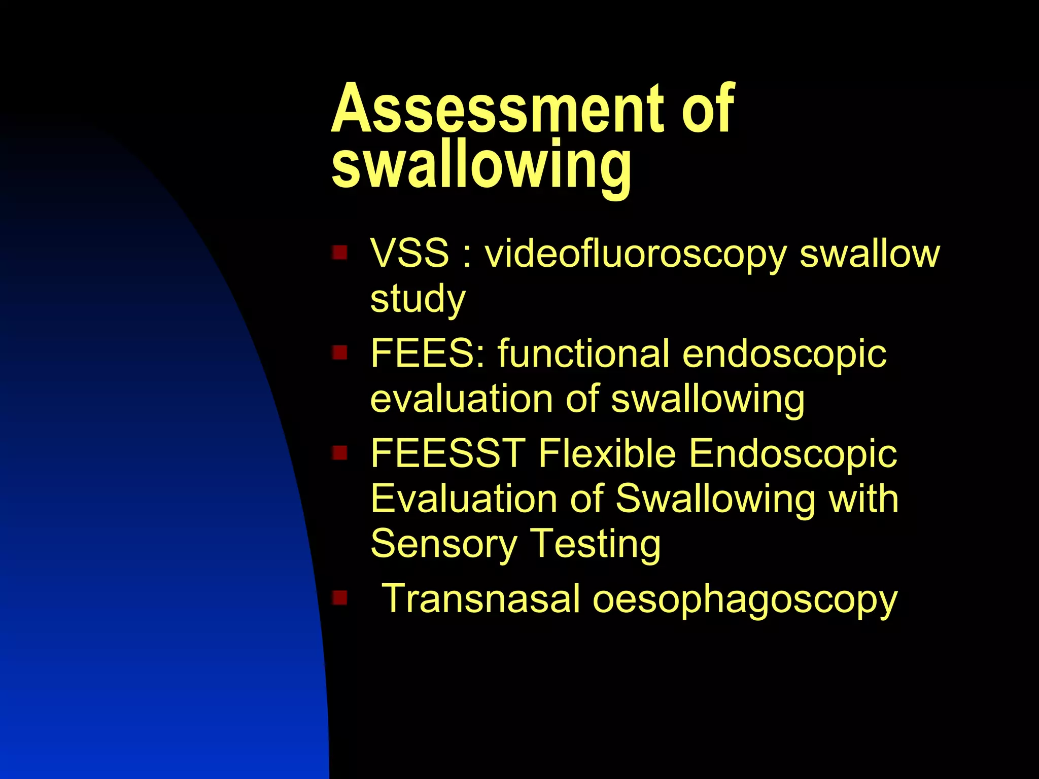 Assessment of swallowing VSS : videofluoroscopy swallow study FEES: functional endoscopic evaluation of swallowing FEESST  Flexible Endoscopic Evaluation of Swallowing with Sensory Testing  Transnasal oesophagoscopy 