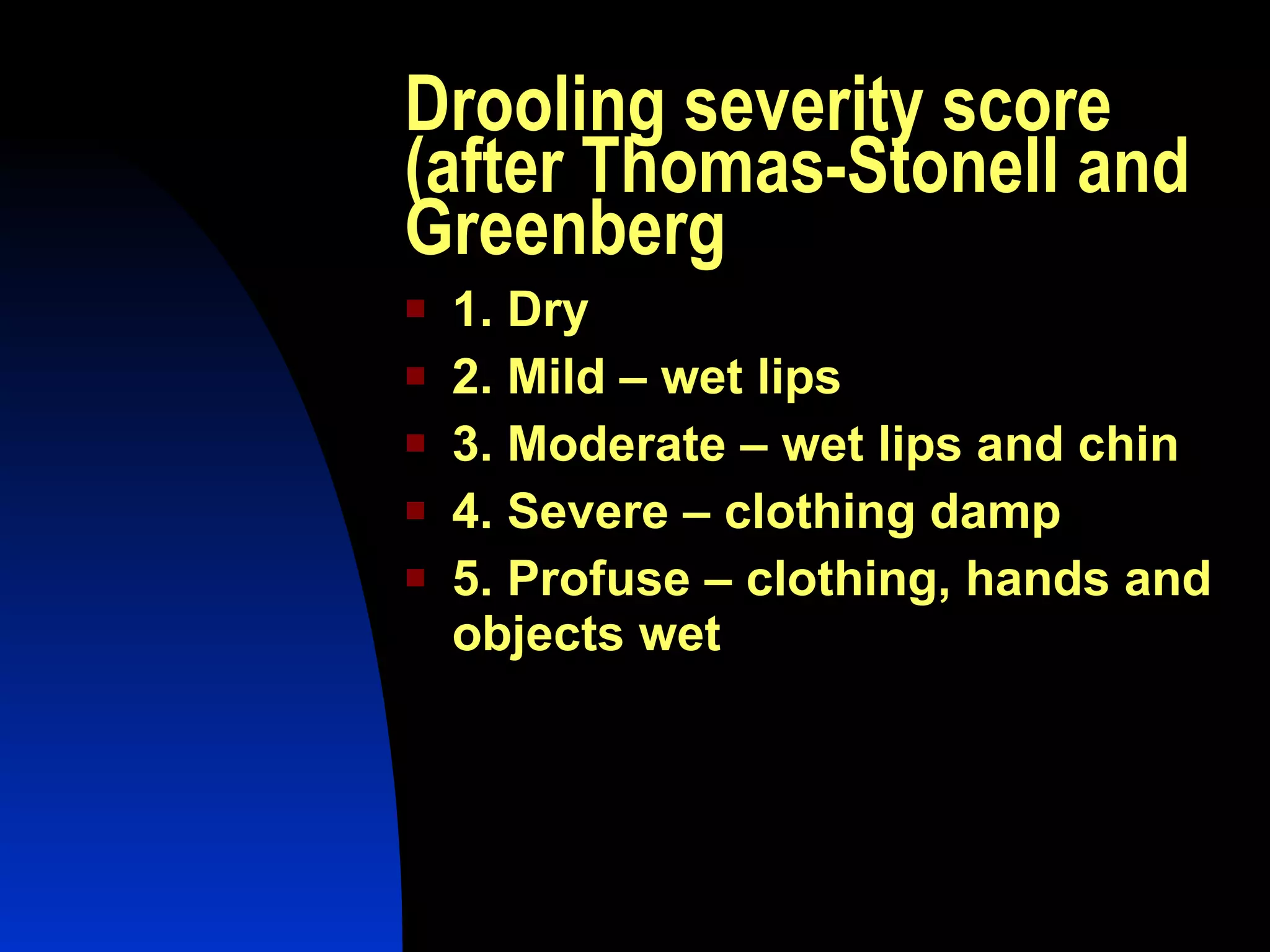 Drooling severity score (after Thomas-Stonell and Greenberg 1. Dry 2. Mild – wet lips 3. Moderate – wet lips and chin 4. Severe – clothing damp 5. Profuse – clothing, hands and objects wet 