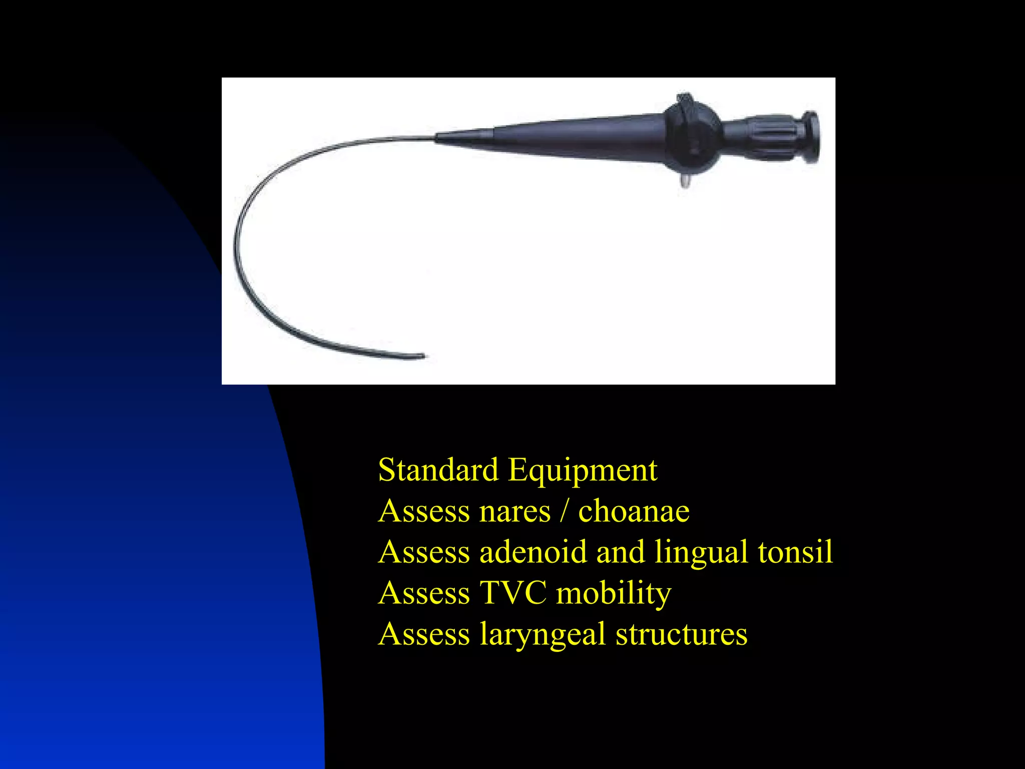 Standard Equipment Assess nares / choanae Assess adenoid and lingual tonsil Assess TVC mobility Assess laryngeal structures 