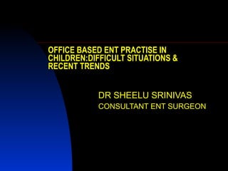 OFFICE BASED ENT PRACTISE IN CHILDREN:DIFFICULT SITUATIONS & RECENT TRENDS DR SHEELU SRINIVAS CONSULTANT ENT SURGEON 