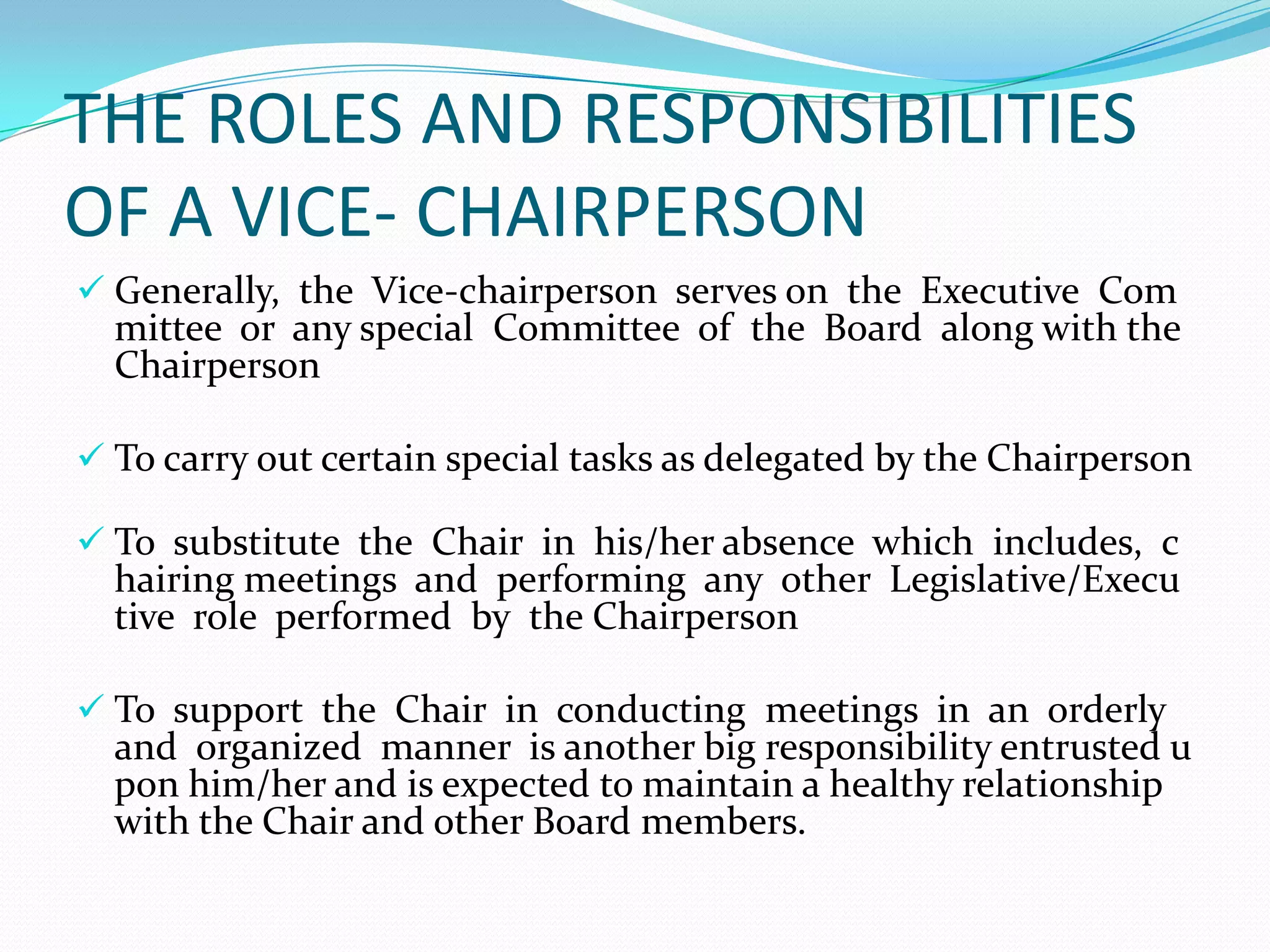 THE ROLES AND RESPONSIBILITIES
OF A VICE- CHAIRPERSON
 Generally, the Vice‐chairperson serves on the Executive Com

mittee or any special Committee of the Board along with the
Chairperson

 To carry out certain special tasks as delegated by the Chairperson

 To substitute the Chair in his/her absence which includes, c

hairing meetings and performing any other Legislative/Execu
tive role performed by the Chairperson

 To support the Chair in conducting meetings in an orderly

and organized manner is another big responsibility entrusted u
pon him/her and is expected to maintain a healthy relationship
with the Chair and other Board members.

 