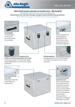 Oﬃce Box BB 345
Stärke in Details versteckt, materialisiert als einheitliche Härte – Oﬃce Box BB 345

IHR VORTEIL: GEZIELTE UND WIRTSCHAFTLICHE ANWENDUNG
Produkte bieten viele. Wir liefern Lösungen. Lösungen in jedem Detail für Leistung entworfen.
Nichts mehr, nichts weniger – erstellt die Substanz unserer Produkten.

Federfallgriﬀe
mit Rückholfeder
aus Aluminium
und mit Kunststoﬀ
Ummantelung.

Klappverschluss
/-haken aus Aluminium/Edelstahl, 40mm breit.
Korrosionsbeständig, für Einbauschloss, Bügelschloss (Bügeldurchm. max. 6mm) oder Plombe
vorbereitet.

Schutzfolie
Entfernbare Schutzfolie
auf der Deckel für
Kratzenschutz.

2

Niete
Deckel Randproﬁl und
Überlappstoß des
Mantelbleches mit
TOX-Clinchen, andere
Nietverbindungen mit
Blindnieten ausgeführt.

Befestigungshaken
Befestigungshaken für Auto Sicherheitsgurt,
um die Box anzuschnallen, wenn in Autos
verwendet.

Korrosionsbeständige
Spezialscharniere
Mit korrosionsbeständigen Spezialscharnieren
ausgestattet, damit der
Deckel mit dem Schieben nach rechts entfernt
werden kann. Scharnier
hat eine Unterstützung,
um den Deckel
Öﬀnungswinkel zu
begrenzen und dengeöﬀneten Deckel zu halten.

www.alu-logic.eu

 