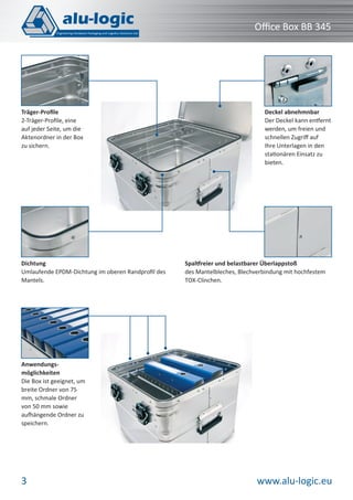 Oﬃce Box BB 345

Träger-Proﬁle
2-Träger-Proﬁle, eine
auf jeder Seite, um die
Aktenordner in der Box
zu sichern.

Dichtung
Umlaufende EPDM-Dichtung im oberen Randproﬁl des
Mantels.

Deckel abnehmnbar
Der Deckel kann entfernt
werden, um freien und
schnellen Zugriﬀ auf
Ihre Unterlagen in den
stationären Einsatz zu
bieten.

Spaltfreier und belastbarer Überlappstoß
des Mantelbleches, Blechverbindung mit hochfestem
TOX-Clinchen.

Anwendungsmöglichkeiten
Die Box ist geeignet, um
breite Ordner von 75
mm, schmale Ordner
von 50 mm sowie
aufhängende Ordner zu
speichern.

3

www.alu-logic.eu

 