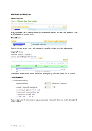 10 | OfficeBox User Guide
Administrator Features.
Users and Groups
Arrange users according to your organization’s hierarchy, granting and restricting access to folders
and features on a per-user basis.
Shared Folders
Open and share certain folders with users and groups for intuitive, controlled collaboration
Logging Features
Oversee file modifications, file link downloads, and logins by date, user name, and IP address.
Security Features
Password-protect file links, enforce secure passwords, auto-delete files, and disable Shared and
Guest Folders.
 