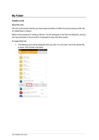 108 | OfficeBox User Guide
My Folder
Create a Link
About File Links
File Link is the function that lets you share large-sized files or forlder at once by creating a URL link
for related file(s) or folders.
Below is the procedure for creating a file link. The link will appear in the File Link dialog box, and you
can copy and paste it into an email or messenger to share with other people.
To create a File Link
1. The following menu will be displayed when you click ▪▪▪ on the right, next to the desired file
to share. Click [Create Link] below.
 
