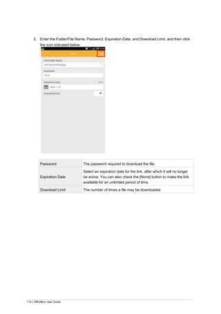 110 | OfficeBox User Guide
3. Enter the Folder/File Name, Password, Expiration Date, and Download Limit, and then click
the icon indicated below.
Password The password required to download the file.
Expiration Date
Select an expiration date for the link, after which it will no longer
be active. You can also check the [None] button to make the link
available for an unlimited period of time.
Download Limit The number of times a file may be downloaded.
 