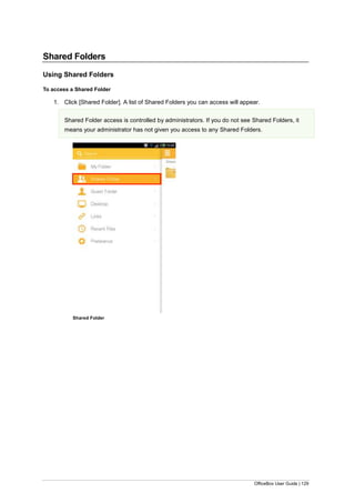 OfficeBox User Guide | 129
Shared Folders
Using Shared Folders
To access a Shared Folder
1. Click [Shared Folder]. A list of Shared Folders you can access will appear.
Shared Folder access is controlled by administrators. If you do not see Shared Folders, it
means your administrator has not given you access to any Shared Folders.
Shared Folder
 