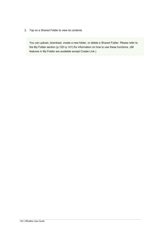 130 | OfficeBox User Guide
2. Tap on a Shared Folder to view its contents.
You can upload, download, create a new folder, or delete a Shared Folder. Please refer to
the My Folder section (p.120~p.141) for information on how to use these functions. (All
features in My Folder are available except Create Link.)
 
