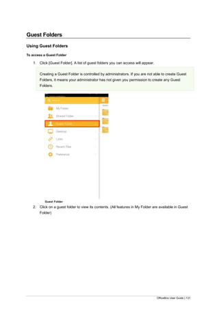 OfficeBox User Guide | 131
Guest Folders
Using Guest Folders
To access a Guest Folder
1. Click [Guest Folder]. A list of guest folders you can access will appear.
Creating a Guest Folder is controlled by administrators. If you are not able to create Guest
Folders, it means your administrator has not given you permission to create any Guest
Folders.
Guest Folder
2. Click on a guest folder to view its contents. (All features in My Folder are available in Guest
Folder)
 
