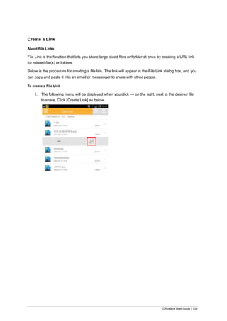 OfficeBox User Guide | 133
Create a Link
About File Links
File Link is the function that lets you share large-sized files or forlder at once by creating a URL link
for related file(s) or folders.
Below is the procedure for creating a file link. The link will appear in the File Link dialog box, and you
can copy and paste it into an email or messenger to share with other people.
To create a File Link
1. The following menu will be displayed when you click ▪▪▪ on the right, next to the desired file
to share. Click [Create Link] as below.
 