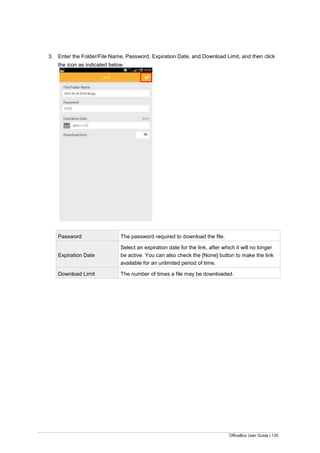 OfficeBox User Guide | 135
3. Enter the Folder/File Name, Password, Expiration Date, and Download Limit, and then click
the icon as indicated below.
Password The password required to download the file.
Expiration Date
Select an expiration date for the link, after which it will no longer
be active. You can also check the [None] button to make the link
available for an unlimited period of time.
Download Limit The number of times a file may be downloaded.
 