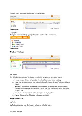 14 | OfficeBox User Guide
After you log in, you’ll be presented with the main screen.
The Main Screen
Logging Out
To log out, simply click the [Logout] button in the top bar on the main screen.
The Main Screen
The User Interface
User Interface
The OfficeBox user interface consists of the following components, as marked above.
1. Function Buttons: Buttons to Upload or Download files, Guest Folder and Log.
2. Folder Tree: Navigate through your folders, including My Folder, Shared Folders, and Guest
Folders.
3. Menu Bar: Click [Options] on the left to switch between the main screen and the settings
screen or click [Logout] to exit OfficeBox. On the right, you can see how much disk space
you have left.
4. Folder Toolbar: Contains buttons for viewing and modifying folders.
5. File List: Displays a list of files and folders you can select.
The Main Folders
My Folder
My Folder contains all your files that are not shared with other users.
①
②
③
⑤
④
 
