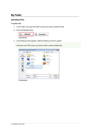 16 | OfficeBox User Guide
My Folder
Uploading Files
To upload a file
1. In the Folder Tree, open the folder to which you want to upload the file.
2. Click the [Upload] button.
Upload Button
3. In the dialog box that appears, select the file(s) you want to upload.
Hold down the CTRL button and click on files to select multiple files.
File Dialog Box
 
