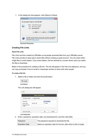 18 | OfficeBox User Guide
3. In the dialog box that appears, click [Open] or [Save].
Download Dialog Box
Creating File Links
About File Links
File Links are links created by OfficeBox so let people download files from your OfficeBox server.
File Links provide an easy way to share files without creating a guest account. You can share either
single files or entire folders. If you share folders, the link will lead to a screen where users can select
the files to download.
Below is the procedure for creating a file link. The link will appear in the File Link dialog box, and you
can copy and paste it into an email or messenger window to share with other people.
To create a file link
1. Select a file or folder and click the [Link] button.
Link Button
The Link dialog box will appear.
Link Dialog Box
2. Enter a password, expiration date, and download limit, and then click [OK].
Password The password required to download the file.
Expiration Date Select an expiration date for the link, after which it will no longer
 