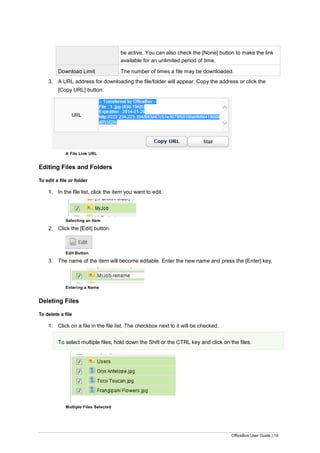 OfficeBox User Guide | 19
be active. You can also check the [None] button to make the link
available for an unlimited period of time.
Download Limit The number of times a file may be downloaded.
3. A URL address for downloading the file/folder will appear. Copy the address or click the
[Copy URL] button.
A File Link URL
Editing Files and Folders
To edit a file or folder
1. In the file list, click the item you want to edit.
Selecting an Item
2. Click the [Edit] button.
Edit Button
3. The name of the item will become editable. Enter the new name and press the [Enter] key.
Entering a Name
Deleting Files
To delete a file
1. Click on a file in the file list. The checkbox next to it will be checked.
To select multiple files, hold down the Shift or the CTRL key and click on the files.
Multiple Files Selected
 