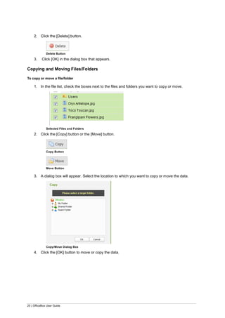 20 | OfficeBox User Guide
2. Click the [Delete] button.
Delete Button
3. Click [OK] in the dialog box that appears.
Copying and Moving Files/Folders
To copy or move a file/folder
1. In the file list, check the boxes next to the files and folders you want to copy or move.
Selected Files and Folders
2. Click the [Copy] button or the [Move] button.
Copy Button
Move Button
3. A dialog box will appear. Select the location to which you want to copy or move the data.
Copy/Move Dialog Box
4. Click the [OK] button to move or copy the data.
 