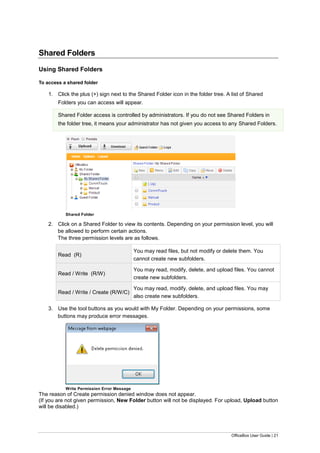 OfficeBox User Guide | 21
Shared Folders
Using Shared Folders
To access a shared folder
1. Click the plus (+) sign next to the Shared Folder icon in the folder tree. A list of Shared
Folders you can access will appear.
Shared Folder access is controlled by administrators. If you do not see Shared Folders in
the folder tree, it means your administrator has not given you access to any Shared Folders.
Shared Folder
2. Click on a Shared Folder to view its contents. Depending on your permission level, you will
be allowed to perform certain actions.
The three permission levels are as follows.
Read (R)
You may read files, but not modify or delete them. You
cannot create new subfolders.
Read / Write (R/W)
You may read, modify, delete, and upload files. You cannot
create new subfolders.
Read / Write / Create (R/W/C)
You may read, modify, delete, and upload files. You may
also create new subfolders.
3. Use the tool buttons as you would with My Folder. Depending on your permissions, some
buttons may produce error messages.
Write Permission Error Message
The reason of Create permission denied window does not appear.
(If you are not given permission, New Folder button will not be displayed. For upload, Upload button
will be disabled.)
 