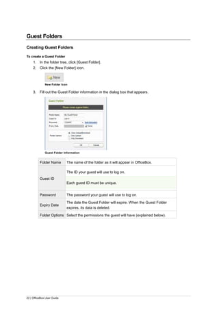 22 | OfficeBox User Guide
Guest Folders
Creating Guest Folders
To create a Guest Folder
1. In the folder tree, click [Guest Folder].
2. Click the [New Folder] icon.
New Folder Icon
3. Fill out the Guest Folder information in the dialog box that appears.
Guest Folder Information
Folder Name The name of the folder as it will appear in OfficeBox.
Guest ID
The ID your guest will use to log on.
Each guest ID must be unique.
Password The password your guest will use to log on.
Expiry Date
The date the Guest Folder will expire. When the Guest Folder
expires, its data is deleted.
Folder Options Select the permissions the guest will have (explained below).
 