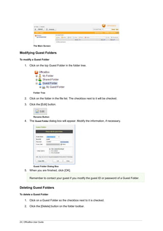 24 | OfficeBox User Guide
The Main Screen
Modifying Guest Folders
To modify a Guest Folder
1. Click on the top Guest Folder in the folder tree.
Folder Tree
2. Click on the folder in the file list. The checkbox next to it will be checked.
3. Click the [Edit] button.
Rename Button
4. The Guest Folder dialog box will appear. Modify the information, if necessary.
Guest Folder Dialog Box
5. When you are finished, click [OK].
Remember to contact your guest if you modify the guest ID or password of a Guest Folder.
Deleting Guest Folders
To delete a Guest Folder
1. Click on a Guest Folder so the checkbox next to it is checked.
2. Click the [Delete] button on the folder toolbar.
 