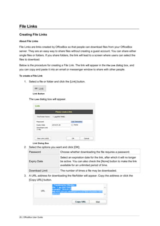 26 | OfficeBox User Guide
File Links
Creating File Links
About File Links
File Links are links created by OfficeBox so that people can download files from your OfficeBox
server. They are an easy way to share files without creating a guest account. You can share either
single files or folders. If you share folders, the link will lead to a screen where users can select the
files to download.
Below is the procedure for creating a File Link. The link will appear in the File Link dialog box, and
you can copy and paste it into an email or messenger window to share with other people.
To create a File Link
1. Select a file or folder and click the [Link] button.
Link Button
The Link dialog box will appear.
Link Dialog Box
2. Select the options you want and click [OK].
Password Choose whether downloading the file requires a password.
Expiry Date
Select an expiration date for the link, after which it will no longer
be active. You can also check the [None] button to make the link
available for an unlimited period of time.
Download Limit The number of times a file may be downloaded.
3. A URL address for downloading the file/folder will appear. Copy the address or click the
[Copy URL] button.
 