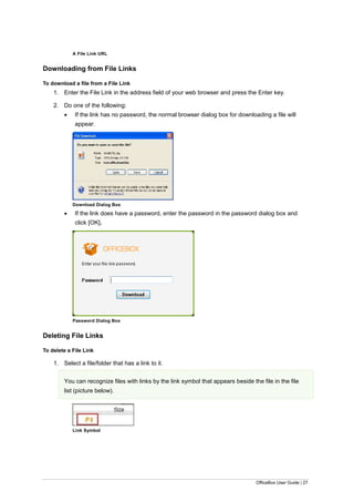 OfficeBox User Guide | 27
A File Link URL
Downloading from File Links
To download a file from a File Link
1. Enter the File Link in the address field of your web browser and press the Enter key.
2. Do one of the following:
 If the link has no password, the normal browser dialog box for downloading a file will
appear.
Download Dialog Box
 If the link does have a password, enter the password in the password dialog box and
click [OK].
Password Dialog Box
Deleting File Links
To delete a File Link
1. Select a file/folder that has a link to it.
You can recognize files with links by the link symbol that appears beside the file in the file
list (picture below).
Link Symbol
 