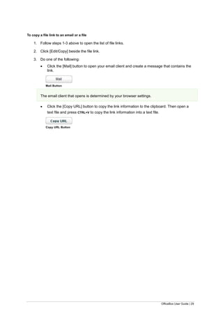 OfficeBox User Guide | 29
To copy a file link to an email or a file
1. Follow steps 1-3 above to open the list of file links.
2. Click [Edit/Copy] beside the file link.
3. Do one of the following:
 Click the [Mail] button to open your email client and create a message that contains the
link.
Mail Button
The email client that opens is determined by your browser settings.
 Click the [Copy URL] button to copy the link information to the clipboard. Then open a
text file and press CTRL+V to copy the link information into a text file.
Copy URL Button
 