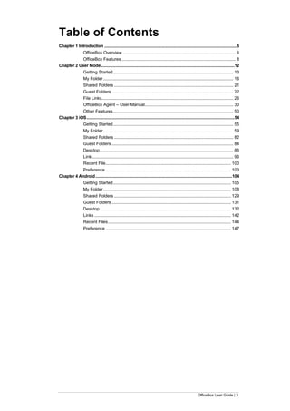 OfficeBox User Guide | 3
Table of Contents
Chapter 1 Introduction .......................................................................................................................5
OfficeBox Overview ............................................................................................ 6
OfficeBox Features ............................................................................................. 8
Chapter 2 User Mode........................................................................................................................12
Getting Started.................................................................................................. 13
My Folder.......................................................................................................... 16
Shared Folders ................................................................................................. 21
Guest Folders ................................................................................................... 22
File Links........................................................................................................... 26
OfficeBox Agent – User Manual........................................................................ 30
Other Features.................................................................................................. 50
Chapter 3 iOS.....................................................................................................................................54
Getting Started.................................................................................................. 55
My Folder.......................................................................................................... 59
Shared Folders ................................................................................................. 82
Guest Folders ................................................................................................... 84
Desktop............................................................................................................. 86
Link ................................................................................................................... 96
Recent File...................................................................................................... 100
Preference ...................................................................................................... 103
Chapter 4 Android...........................................................................................................................104
Getting Started................................................................................................ 105
My Folder........................................................................................................ 108
Shared Folders ............................................................................................... 129
Guest Folders ................................................................................................. 131
Desktop........................................................................................................... 132
Links ............................................................................................................... 142
Recent Files.................................................................................................... 144
Preference ...................................................................................................... 147
 