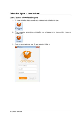 30 | OfficeBox User Guide
OfficeBox Agent – User Manual
Getting Started with OfficeBox Agent
1. To install OfficeBox Agent, double-click the setup file (OfficeBoxUp.exe).
2. When installation is complete, an OfficeBox icon will appear on the desktop. Click the icon to
run OfficeBox.
3. Enter the server address, user ID, and password to log in.
 