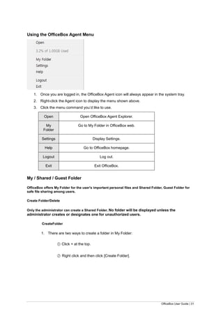 OfficeBox User Guide | 31
Using the OfficeBox Agent Menu
1. Once you are logged in, the OfficeBox Agent icon will always appear in the system tray.
2. Right-click the Agent icon to display the menu shown above.
3. Click the menu command you’d like to use.
Open Open OfficeBox Agent Explorer.
My
Folder
Go to My Folder in OfficeBox web.
Settings Display Settings.
Help Go to OfficeBox homepage.
Logout Log out.
Exit Exit OfficeBox.
My / Shared / Guest Folder
OfficeBox offers My Folder for the user's important personal files and Shared Folder, Guest Folder for
safe file sharing among users.
Create Folder/Delete
Only the administrator can create a Shared Folder. No folder will be displayed unless the
administrator creates or designates one for unauthorized users.
CreateFolder
1. There are two ways to create a folder in My Folder:
○1 Click + at the top.
○2 Right click and then click [Create Folder].
 