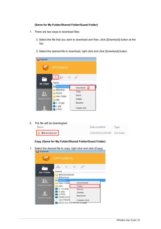 OfficeBox User Guide | 37
(Same for My Folder/Shared Folder/Guest Folder)
1. There are two ways to download files:
○1 Select the file that you want to download and then, click [Download] button at the
top.
○2 Select the desired file to download, right click and click [Download] button.
2. The file will be downloaded.
Copy (Same for My Folder/Shared Folder/Guest Folder)
1. Select the desired file to copy, right click and click [Copy].
○1
○2
 