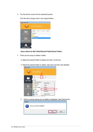 40 | OfficeBox User Guide
3. The file will be moved into the selected location.
(The file will no longer exist in the original folder.)
Delete (Same for My Folder/Shared Folder/Guest Folder)
1. There are two ways to delete a folder:
○1 Select the desired folder to delete and click x at the top.
○2 Select the desired folder to delete, right click and then click [Delete].
2. When a prompt asking you to delete is displayed, click [Yes] button.
○1
○2
 