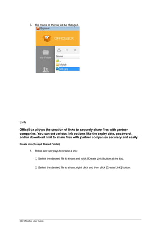 42 | OfficeBox User Guide
3. The name of the file will be changed.
Link
OfficeBox allows the creation of links to securely share files with partner
companies. You can set various link options like the expiry date, password,
and/or download limit to share files with partner companies securely and easily.
Create Link(Except Shared Folder)
1. There are two ways to create a link:
○1 Select the desired file to share and click [Create Link] button at the top.
○2 Select the desired file to share, right click and then click [Create Link] button.
 