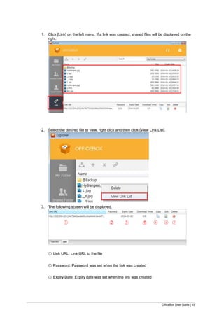 OfficeBox User Guide | 45
1. Click [Link] on the left menu. If a link was created, shared files will be displayed on the
right.
2. Select the desired file to view, right click and then click [View Link List].
3. The following screen will be displayed.
○1 Link URL: Link URL to the file
○2 Password: Password was set when the link was created
○3 Expiry Date: Expiry date was set when the link was created
○1 ○2 ○3 ○4 ○5 ○6 ○7
 