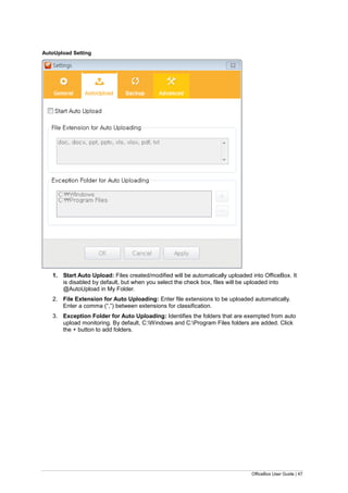 OfficeBox User Guide | 47
AutoUpload Setting
1. Start Auto Upload: Files created/modified will be automatically uploaded into OfficeBox. It
is disabled by default, but when you select the check box, files will be uploaded into
@AutoUpload in My Folder.
2. File Extension for Auto Uploading: Enter file extensions to be uploaded automatically.
Enter a comma (“,”) between extensions for classification.
3. Exception Folder for Auto Uploading: Identifies the folders that are exempted from auto
upload monitoring. By default, C:Windows and C:Program Files folders are added. Click
the + button to add folders.
 