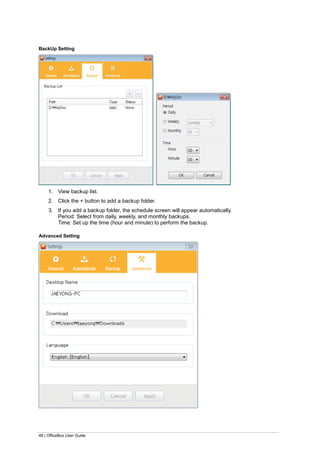 48 | OfficeBox User Guide
BackUp Setting
1. View backup list.
2. Click the + button to add a backup folder.
3. If you add a backup folder, the schedule screen will appear automatically.
Period: Select from daily, weekly, and monthly backups.
Time: Set up the time (hour and minute) to perform the backup.
Advanced Setting
 