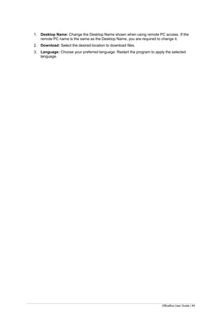 OfficeBox User Guide | 49
1. Desktop Name: Change the Desktop Name shown when using remote PC access. If the
remote PC name is the same as the Desktop Name, you are required to change it.
2. Download: Select the desired location to download files.
3. Language: Choose your preferred language. Restart the program to apply the selected
language.
 