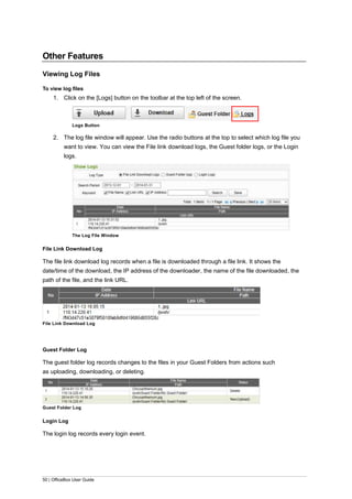 50 | OfficeBox User Guide
Other Features
Viewing Log Files
To view log files
1. Click on the [Logs] button on the toolbar at the top left of the screen.
Logs Button
2. The log file window will appear. Use the radio buttons at the top to select which log file you
want to view. You can view the File link download logs, the Guest folder logs, or the Login
logs.
The Log File Window
File Link Download Log
The file link download log records when a file is downloaded through a file link. It shows the
date/time of the download, the IP address of the downloader, the name of the file downloaded, the
path of the file, and the link URL.
File Link Download Log
Guest Folder Log
The guest folder log records changes to the files in your Guest Folders from actions such
as uploading, downloading, or deleting.
Guest Folder Log
Login Log
The login log records every login event.
 
