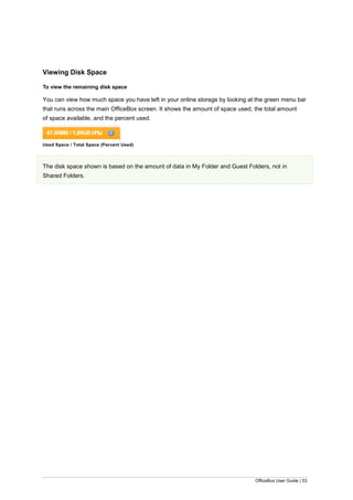 OfficeBox User Guide | 53
Viewing Disk Space
To view the remaining disk space
You can view how much space you have left in your online storage by looking at the green menu bar
that runs across the main OfficeBox screen. It shows the amount of space used, the total amount
of space available, and the percent used.
Used Space / Total Space (Percent Used)
The disk space shown is based on the amount of data in My Folder and Guest Folders, not in
Shared Folders.
 