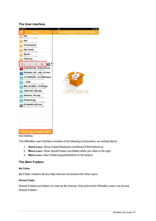 OfficeBox User Guide | 57
The User Interface
User Interface
The OfficeBox user interface consists of the following components, as marked above.
1. Home button: Show Folder/Desktop//Link/Recent File/Preference.
2. Menu button: Show Send/Create Link/Delete when you slide to the right.
3. Menu button: New Folder/Upload/Edit/Sort at the bottom.
The Main Folders
My Folder
My Folder contains all your files that are not shared with other users.
Shared Folder
Shared Folders are folders for internal file sharing. Only authorized OfficeBox users can access
Shared Folders.
3
2
 