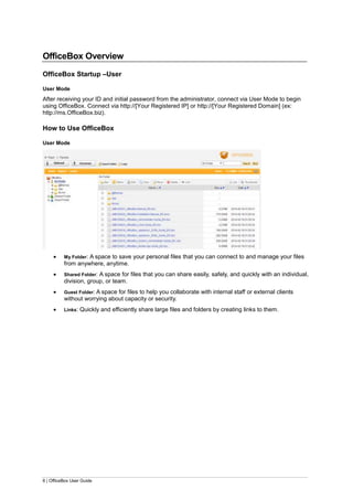6 | OfficeBox User Guide
OfficeBox Overview
OfficeBox Startup –User
User Mode
After receiving your ID and initial password from the administrator, connect via User Mode to begin
using OfficeBox. Connect via http://[Your Registered IP] or http://[Your Registered Domain] (ex:
http://ms.OfficeBox.biz).
How to Use OfficeBox
User Mode
 My Folder: A space to save your personal files that you can connect to and manage your files
from anywhere, anytime.
 Shared Folder: A space for files that you can share easily, safely, and quickly with an individual,
division, group, or team.
 Guest Folder: A space for files to help you collaborate with internal staff or external clients
without worrying about capacity or security.
 Links: Quickly and efficiently share large files and folders by creating links to them.
 