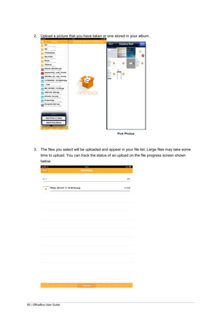 60 | OfficeBox User Guide
2. Upload a picture that you have taken or one stored in your album.
Pick Photos
3. The files you select will be uploaded and appear in your file list. Large files may take some
time to upload. You can track the status of an upload on the file progress screen shown
below.
 
