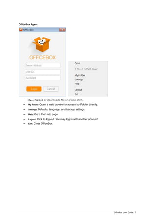 OfficeBox User Guide | 7
OfficeBox Agent
 Open: Upload or download a file or create a link.
 My Folder: Open a web browser to access My Folder directly.
 Settings: Defaults, language, and backup settings.
 Help: Go to the Help page.
 Logout: Click to log out. You may log in with another account.
 Exit: Close OfficeBox.
 