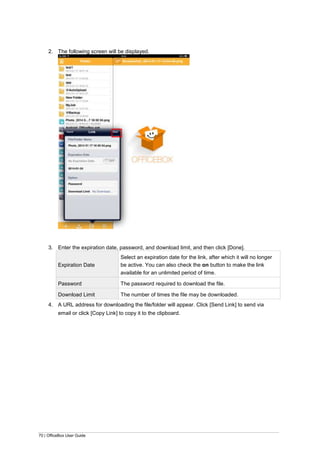 70 | OfficeBox User Guide
2. The following screen will be displayed.
3. Enter the expiration date, password, and download limit, and then click [Done].
Expiration Date
Select an expiration date for the link, after which it will no longer
be active. You can also check the on button to make the link
available for an unlimited period of time.
Password The password required to download the file.
Download Limit The number of times the file may be downloaded.
4. A URL address for downloading the file/folder will appear. Click [Send Link] to send via
email or click [Copy Link] to copy it to the clipboard.
 