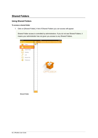 82 | OfficeBox User Guide
Shared Folders
Using Shared Folders
To access a shared folder
1. Click on [Shared Folder]. A list of Shared Folders you can access will appear.
Shared Folder access is controlled by administrators. If you do not see Shared Folders, it
means your administrator has not given you access to any Shared Folders.
Shared Folder
 