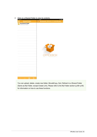 OfficeBox User Guide | 83
2. Click on a Shared Folder to view its contents.
You can upload, delete, create new folder, Move&Copy, Sort, Refresh to a Shared Folder
(Same as My Folder, except Create Link). Please refer to the My Folder section (p.68~p.90)
for information on how to use these functions.
 