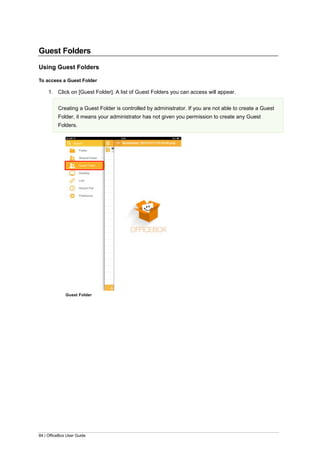 84 | OfficeBox User Guide
Guest Folders
Using Guest Folders
To access a Guest Folder
1. Click on [Guest Folder]. A list of Guest Folders you can access will appear.
Creating a Guest Folder is controlled by administrator. If you are not able to create a Guest
Folder, it means your administrator has not given you permission to create any Guest
Folders.
Guest Folder
 