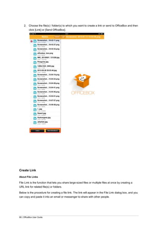 88 | OfficeBox User Guide
2. Choose the file(s) / folder(s) to which you want to create a link or send to OfficeBox and then
click [Link] or [Send OfficeBox].
Create Link
About File Links
File Link is the function that lets you share large-sized files or multiple files at once by creating a
URL link for related file(s) or folders.
Below is the procedure for creating a file link. The link will appear in the File Link dialog box, and you
can copy and paste it into an email or messenger to share with other people.
 