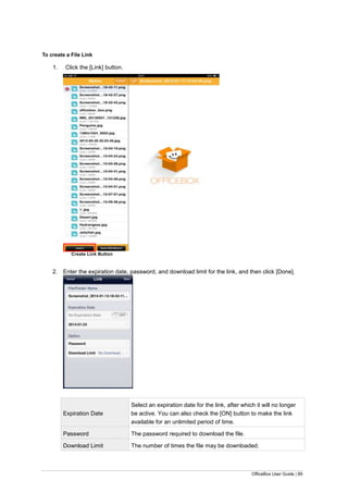 OfficeBox User Guide | 89
To create a File Link
1. Click the [Link] button.
Create Link Button
2. Enter the expiration date, password, and download limit for the link, and then click [Done].
Expiration Date
Select an expiration date for the link, after which it will no longer
be active. You can also check the [ON] button to make the link
available for an unlimited period of time.
Password The password required to download the file.
Download Limit The number of times the file may be downloaded.
 